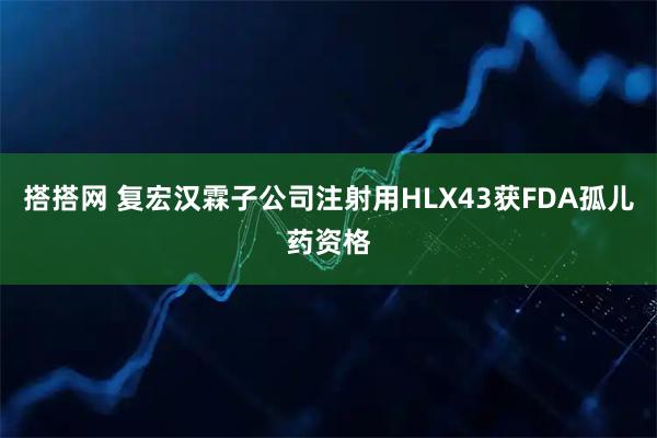 搭搭网 复宏汉霖子公司注射用HLX43获FDA孤儿药资格