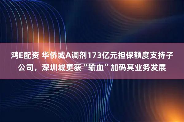鸿E配资 华侨城A调剂173亿元担保额度支持子公司，深圳城更获“输血”加码其业务发展