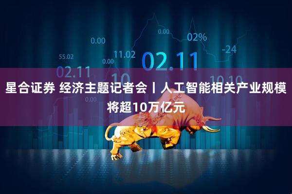 星合证券 经济主题记者会丨人工智能相关产业规模将超10万亿元