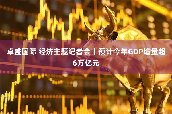 卓盛国际 经济主题记者会丨预计今年GDP增量超6万亿元