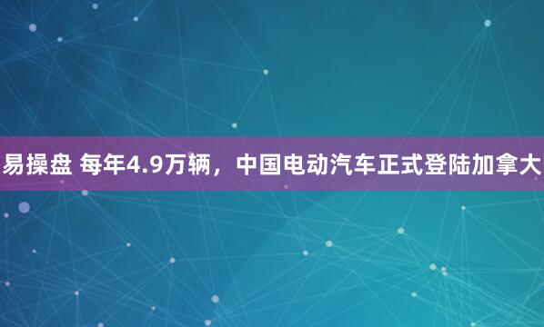易操盘 每年4.9万辆，中国电动汽车正式登陆加拿大