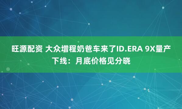 旺源配资 大众增程奶爸车来了ID.ERA 9X量产下线：月底价格见分晓