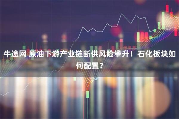 牛途网 原油下游产业链断供风险攀升！石化板块如何配置？