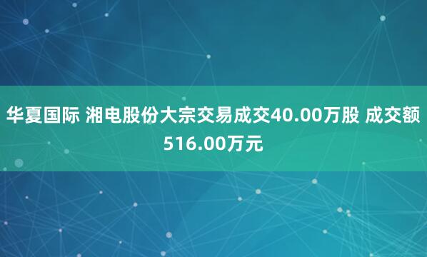 华夏国际 湘电股份大宗交易成交40.00万股 成交额516.00万元
