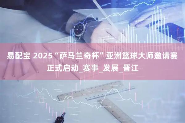 易配宝 2025“萨马兰奇杯”亚洲篮球大师邀请赛正式启动_赛事_发展_晋江