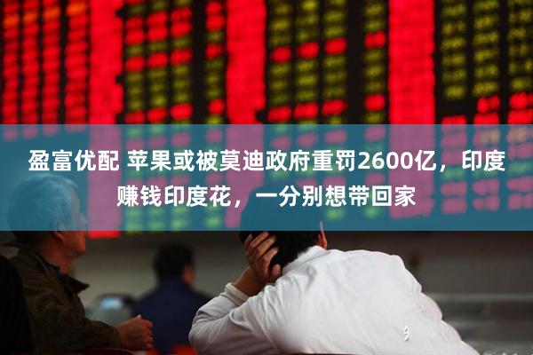 盈富优配 苹果或被莫迪政府重罚2600亿，印度赚钱印度花，一分别想带回家