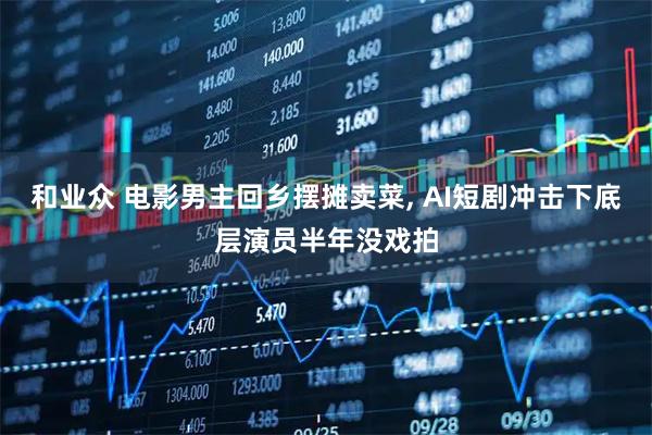 和业众 电影男主回乡摆摊卖菜, AI短剧冲击下底层演员半年没戏拍