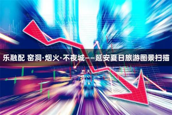 乐融配 窑洞·烟火·不夜城——延安夏日旅游图景扫描